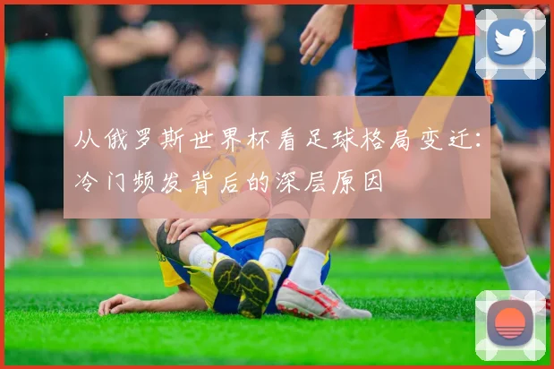 从俄罗斯世界杯看足球格局变迁:冷门频发背后的深层原因