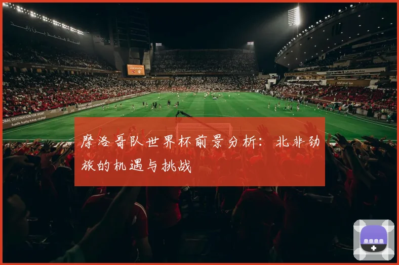 摩洛哥队世界杯前景分析:北非劲旅的机遇与挑战