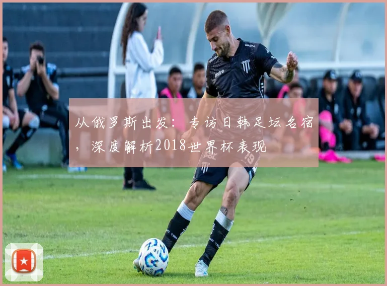 从俄罗斯出发:专访日韩足坛名宿,深度解析2018世界杯表现