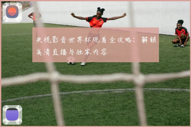 央视影音世界杯观看全攻略:解锁高清直播与独家内容
