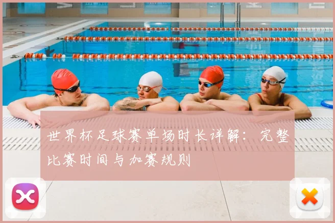世界杯足球赛单场时长详解：完整比赛时间与加赛规则