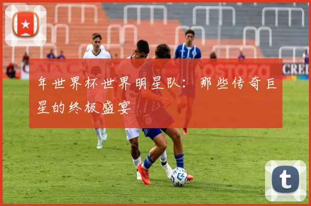 年世界杯世界明星队:那些传奇巨星的终极盛宴