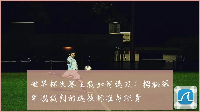 世界杯决赛主裁如何选定?揭秘冠军战裁判的选拔标准与职责