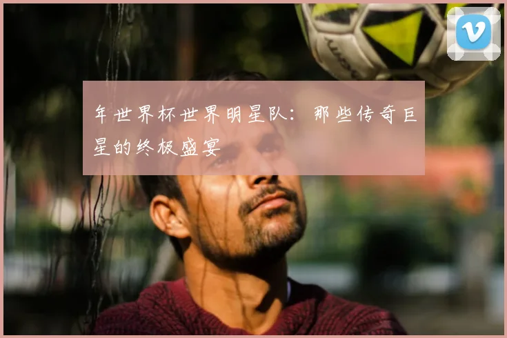 年世界杯世界明星队:那些传奇巨星的终极盛宴