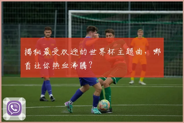 揭秘最受欢迎的世界杯主题曲，哪首让你热血沸腾？