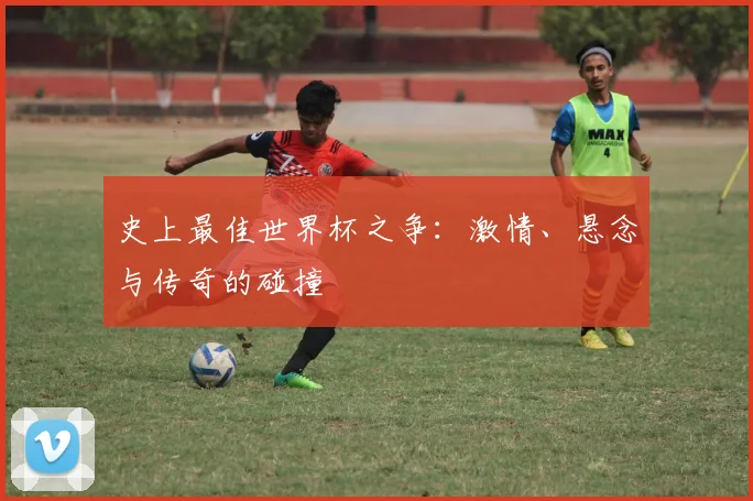 史上最佳世界杯之争：激情、悬念与传奇的碰撞